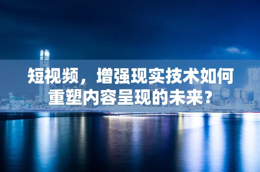 短视频，增强现实技术如何重塑内容呈现的未来？