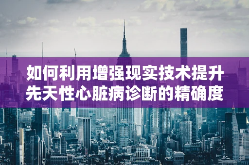 如何利用增强现实技术提升先天性心脏病诊断的精确度？