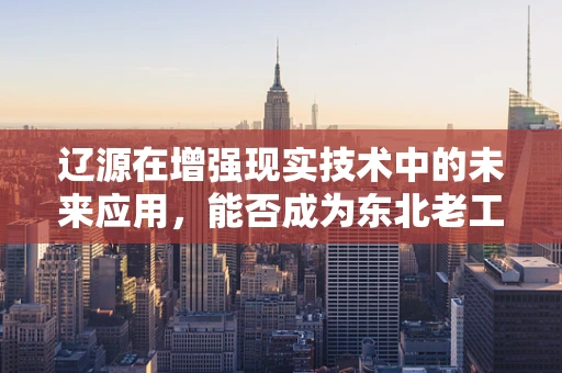 辽源在增强现实技术中的未来应用，能否成为东北老工业基地的智慧引擎？