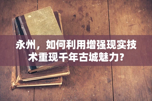 永州，如何利用增强现实技术重现千年古城魅力？