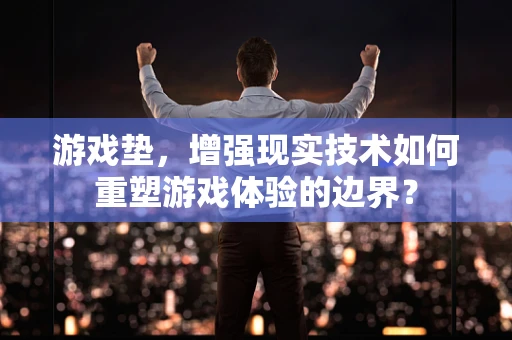 游戏垫，增强现实技术如何重塑游戏体验的边界？