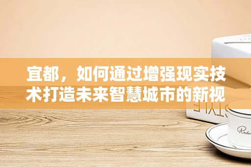 宜都，如何通过增强现实技术打造未来智慧城市的新视界？
