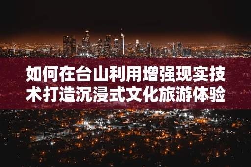 如何在台山利用增强现实技术打造沉浸式文化旅游体验？