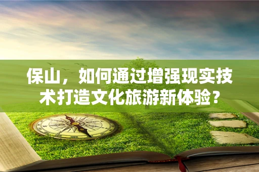 保山，如何通过增强现实技术打造文化旅游新体验？