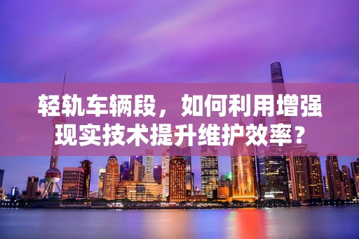 轻轨车辆段，如何利用增强现实技术提升维护效率？