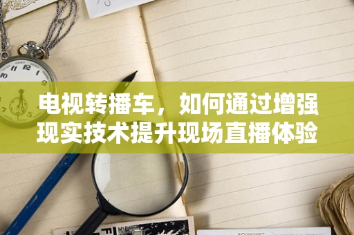 电视转播车，如何通过增强现实技术提升现场直播体验？