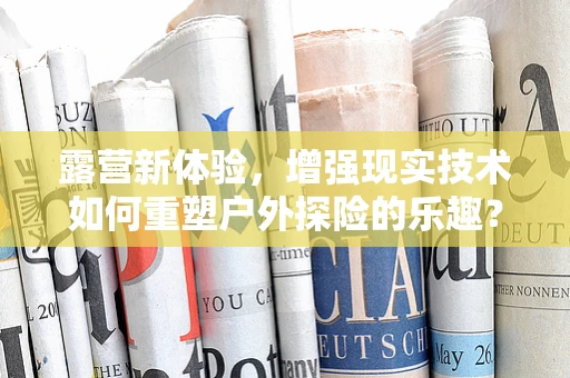 露营新体验，增强现实技术如何重塑户外探险的乐趣？