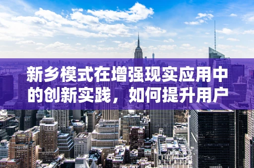 新乡模式在增强现实应用中的创新实践，如何提升用户体验？