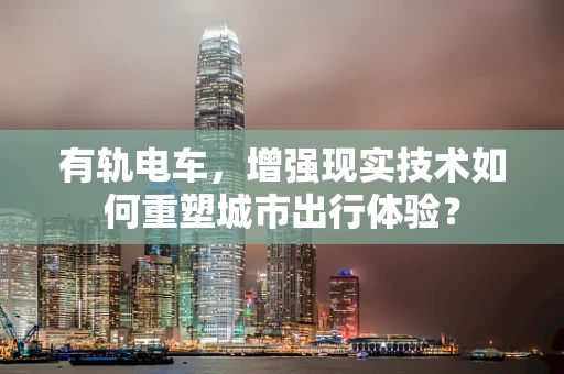 有轨电车，增强现实技术如何重塑城市出行体验？