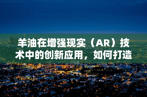 羊油在增强现实（AR）技术中的创新应用，如何打造沉浸式美食体验？