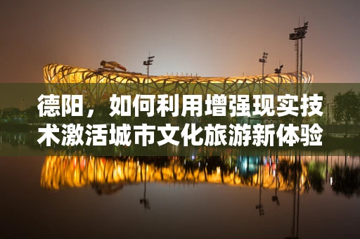 德阳，如何利用增强现实技术激活城市文化旅游新体验？