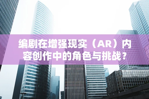 编剧在增强现实（AR）内容创作中的角色与挑战？