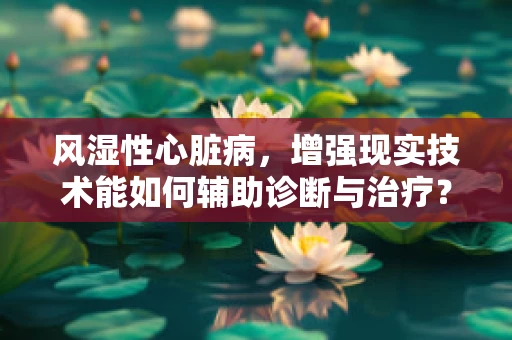 风湿性心脏病，增强现实技术能如何辅助诊断与治疗？