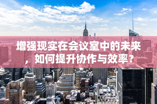增强现实在会议室中的未来，如何提升协作与效率？