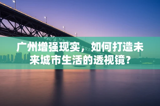 广州增强现实，如何打造未来城市生活的透视镜？