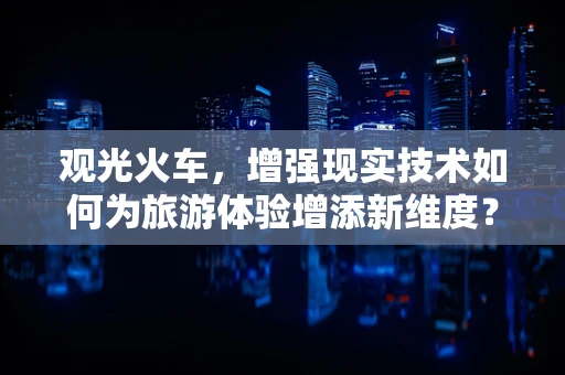 观光火车，增强现实技术如何为旅游体验增添新维度？