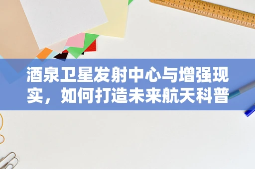 酒泉卫星发射中心与增强现实，如何打造未来航天科普新体验？
