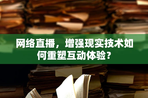 网络直播，增强现实技术如何重塑互动体验？