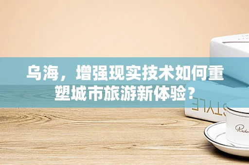 乌海，增强现实技术如何重塑城市旅游新体验？