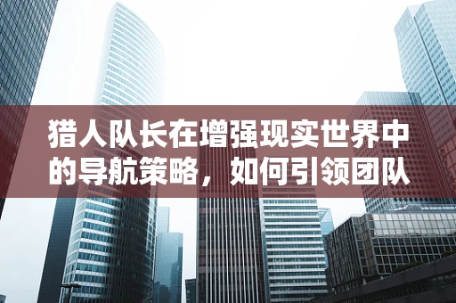猎人队长在增强现实世界中的导航策略，如何引领团队穿越虚拟迷雾？