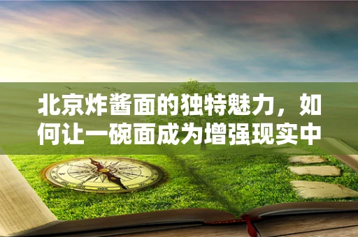 北京炸酱面的独特魅力，如何让一碗面成为增强现实中的文化符号？