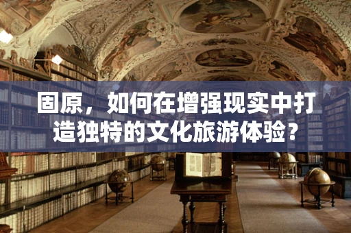 固原，如何在增强现实中打造独特的文化旅游体验？