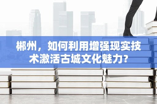 郴州，如何利用增强现实技术激活古城文化魅力？
