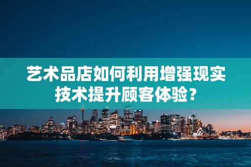 艺术品店如何利用增强现实技术提升顾客体验？