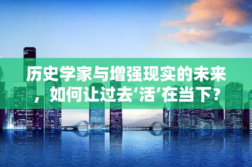 历史学家与增强现实的未来，如何让过去‘活’在当下？