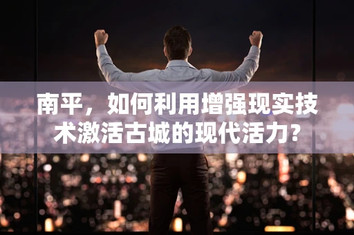 南平，如何利用增强现实技术激活古城的现代活力？