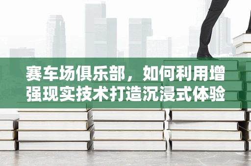赛车场俱乐部，如何利用增强现实技术打造沉浸式体验？