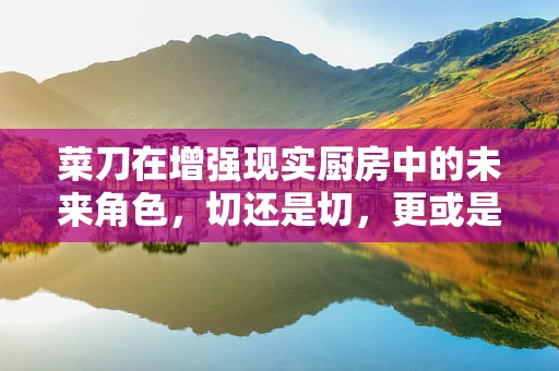 菜刀在增强现实厨房中的未来角色，切还是切，更或是创新体验的催化剂？