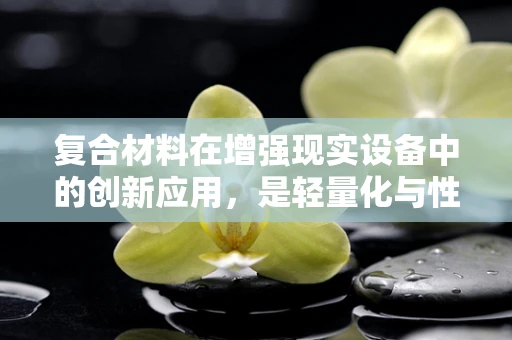 复合材料在增强现实设备中的创新应用，是轻量化与性能的完美平衡吗？