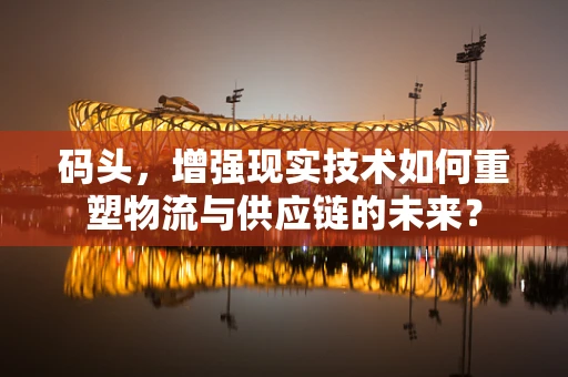 码头，增强现实技术如何重塑物流与供应链的未来？