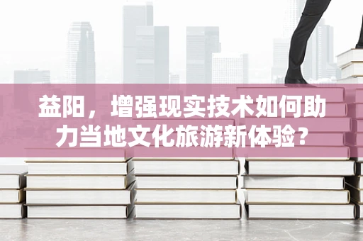 益阳，增强现实技术如何助力当地文化旅游新体验？