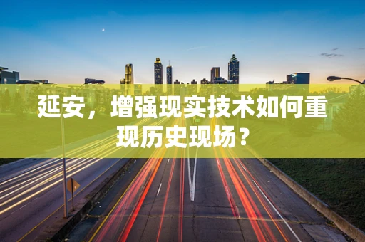 延安，增强现实技术如何重现历史现场？