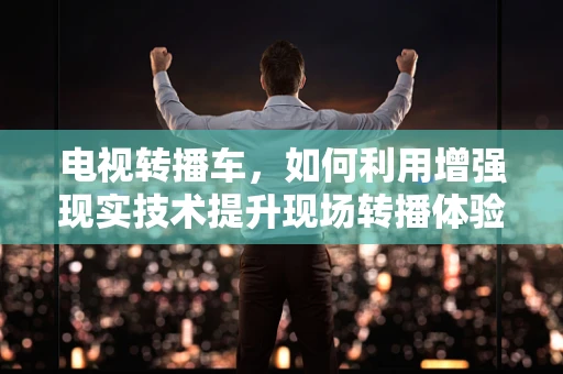 电视转播车，如何利用增强现实技术提升现场转播体验？