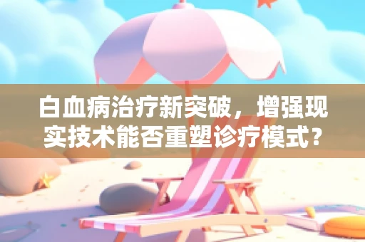 白血病治疗新突破，增强现实技术能否重塑诊疗模式？