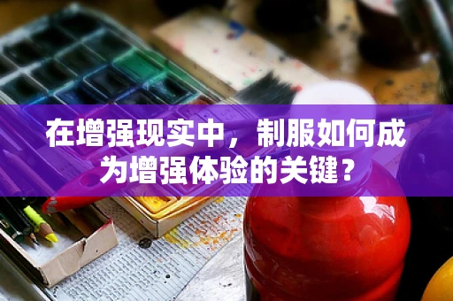 在增强现实中，制服如何成为增强体验的关键？