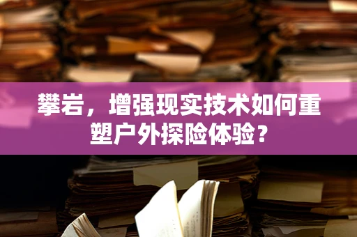 攀岩，增强现实技术如何重塑户外探险体验？