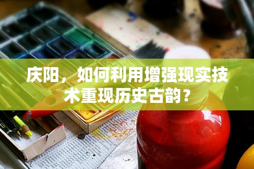 庆阳，如何利用增强现实技术重现历史古韵？
