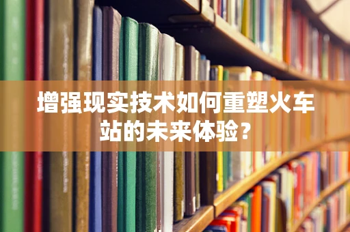 增强现实技术如何重塑火车站的未来体验？