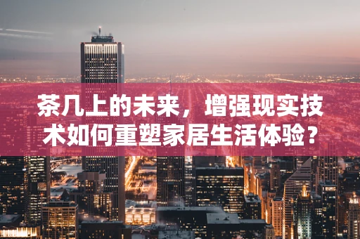 茶几上的未来，增强现实技术如何重塑家居生活体验？