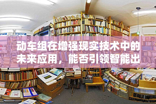 动车组在增强现实技术中的未来应用，能否引领智能出行新风尚？