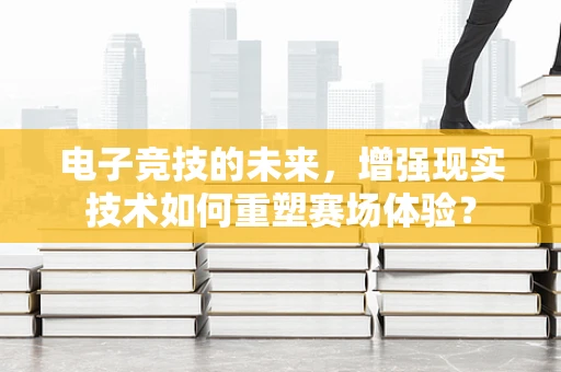 电子竞技的未来，增强现实技术如何重塑赛场体验？