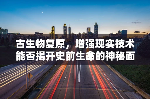 古生物复原，增强现实技术能否揭开史前生命的神秘面纱？