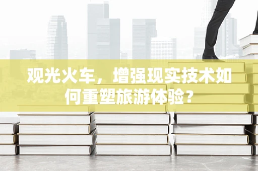 观光火车，增强现实技术如何重塑旅游体验？