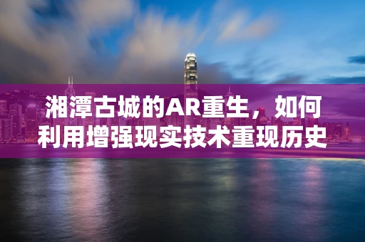湘潭古城的AR重生，如何利用增强现实技术重现历史风貌？