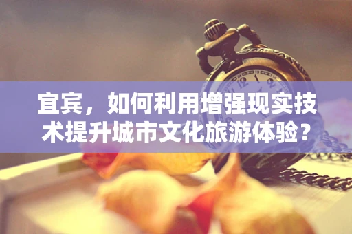 宜宾，如何利用增强现实技术提升城市文化旅游体验？