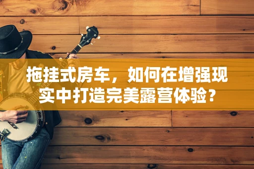 拖挂式房车，如何在增强现实中打造完美露营体验？